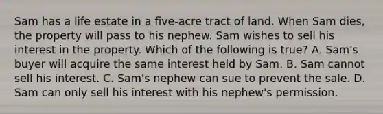 Sam has a life estate in a five-acre tract of land. When Sam dies, the property will pass to his nephew. Sam wishes to sell his interest in the property. Which of the following is true? A. Sam's buyer will acquire the same interest held by Sam. B. Sam cannot sell his interest. C. Sam's nephew can sue to prevent the sale. D. Sam can only sell his interest with his nephew's permission.