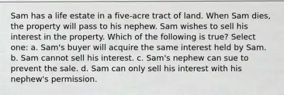 Sam has a life estate in a five-acre tract of land. When Sam dies, the property will pass to his nephew. Sam wishes to sell his interest in the property. Which of the following is true? Select one: a. Sam's buyer will acquire the same interest held by Sam. b. Sam cannot sell his interest. c. Sam's nephew can sue to prevent the sale. d. Sam can only sell his interest with his nephew's permission.