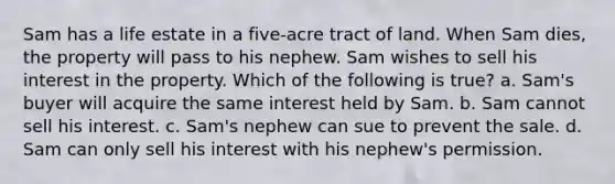 Sam has a life estate in a five-acre tract of land. When Sam dies, the property will pass to his nephew. Sam wishes to sell his interest in the property. Which of the following is true? a. Sam's buyer will acquire the same interest held by Sam. b. Sam cannot sell his interest. c. Sam's nephew can sue to prevent the sale. d. Sam can only sell his interest with his nephew's permission.