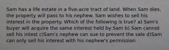 Sam has a life estate in a five-acre tract of land. When Sam dies, the property will pass to his nephew. Sam wishes to sell his interest in the property. Which of the following is true? a) Sam's buyer will acquire the same interest held by Sam b) Sam cannot sell his intest c)Sam's nephew can sue to prevent the sale d)Sam can only sell his interest with his nephew's permission