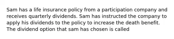 Sam has a life insurance policy from a participation company and receives quarterly dividends. Sam has instructed the company to apply his dividends to the policy to increase the death benefit. The dividend option that sam has chosen is called