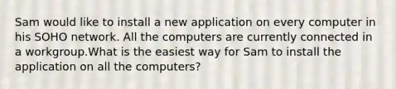 Sam would like to install a new application on every computer in his SOHO network. All the computers are currently connected in a workgroup.What is the easiest way for Sam to install the application on all the computers?