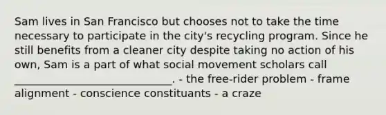 Sam lives in San Francisco but chooses not to take the time necessary to participate in the city's recycling program. Since he still benefits from a cleaner city despite taking no action of his own, Sam is a part of what social movement scholars call _____________________________. - the free-rider problem - frame alignment - conscience constituants - a craze