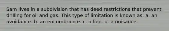 Sam lives in a subdivision that has deed restrictions that prevent drilling for oil and gas. This type of limitation is known as: a. an avoidance. b. an encumbrance. c. a lien. d. a nuisance.