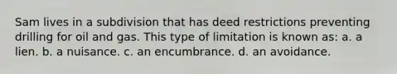 Sam lives in a subdivision that has deed restrictions preventing drilling for oil and gas. This type of limitation is known as: a. a lien. b. a nuisance. c. an encumbrance. d. an avoidance.