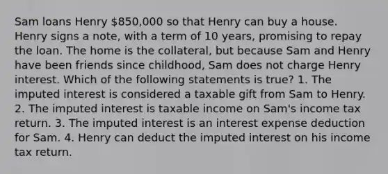 Sam loans Henry 850,000 so that Henry can buy a house. Henry signs a note, with a term of 10 years, promising to repay the loan. The home is the collateral, but because Sam and Henry have been friends since childhood, Sam does not charge Henry interest. Which of the following statements is true? 1. The imputed interest is considered a taxable gift from Sam to Henry. 2. The imputed interest is taxable income on Sam's income tax return. 3. The imputed interest is an interest expense deduction for Sam. 4. Henry can deduct the imputed interest on his income tax return.