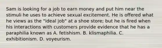 Sam is looking for a job to earn money and put him near the stimuli he uses to achieve sexual excitement. He is offered what he views as the "ideal job" at a shoe store; but he is fired when his interactions with customers provide evidence that he has a paraphilia known as A. fetishism. B. klismaphilia. C. exhibitionism. D. voyeurism.