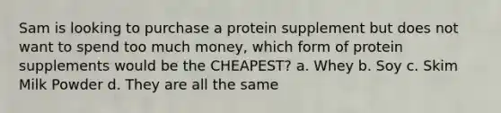 Sam is looking to purchase a protein supplement but does not want to spend too much money, which form of protein supplements would be the CHEAPEST? a. Whey b. Soy c. Skim Milk Powder d. They are all the same