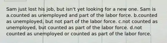 Sam just lost his job, but isn't yet looking for a new one. Sam is a.counted as unemployed and part of the labor force. b.counted as unemployed, but not part of the labor force. c.not counted as unemployed, but counted as part of the labor force. d.not counted as unemployed or counted as part of the labor force.