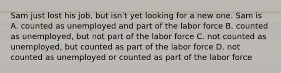 Sam just lost his job, but isn't yet looking for a new one. Sam is A. counted as unemployed and part of the labor force B. counted as unemployed, but not part of the labor force C. not counted as unemployed, but counted as part of the labor force D. not counted as unemployed or counted as part of the labor force