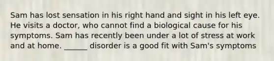 Sam has lost sensation in his right hand and sight in his left eye. He visits a doctor, who cannot find a biological cause for his symptoms. Sam has recently been under a lot of stress at work and at home. ______ disorder is a good fit with Sam's symptoms