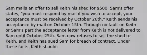 Sam mails an offer to sell Keith his shed for 500. Sam's offer states, "you must respond by mail if you wish to accept, your acceptance must be received by October 20th." Keith sends his acceptance by mail on October 15th. Through no fault on Keith or Sam's part the acceptance letter from Keith is not delivered to Sam until October 25th. Sam now refuses to sell the shed to Keith, and Keith has sued Sam for breach of contract. Under these facts, Keith should: