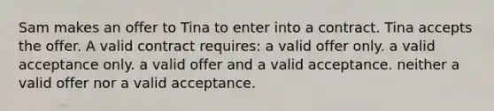 Sam makes an offer to Tina to enter into a contract. Tina accepts the offer. A valid contract requires: a valid offer only. a valid acceptance only. a valid offer and a valid acceptance. neither a valid offer nor a valid acceptance.