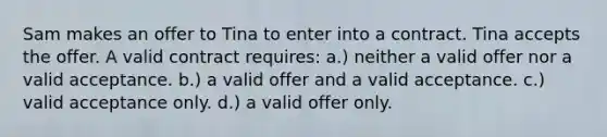 Sam makes an offer to Tina to enter into a contract. Tina accepts the offer. A valid contract requires: a.) neither a valid offer nor a valid acceptance. b.) a valid offer and a valid acceptance. c.) valid acceptance only. d.) a valid offer only.