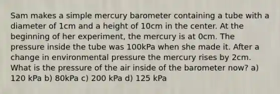 Sam makes a simple mercury barometer containing a tube with a diameter of 1cm and a height of 10cm in the center. At the beginning of her experiment, the mercury is at 0cm. The pressure inside the tube was 100kPa when she made it. After a change in environmental pressure the mercury rises by 2cm. What is the pressure of the air inside of the barometer now? a) 120 kPa b) 80kPa c) 200 kPa d) 125 kPa