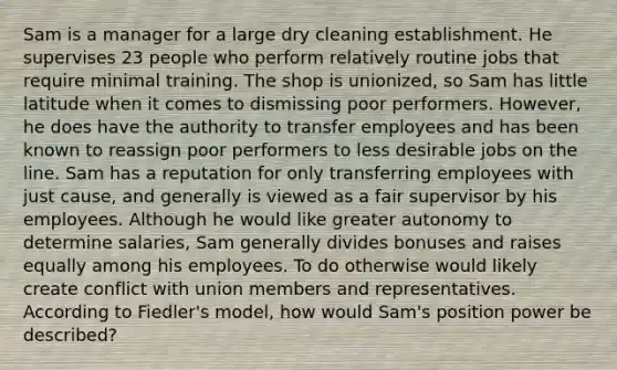 Sam is a manager for a large dry cleaning establishment. He supervises 23 people who perform relatively routine jobs that require minimal training. The shop is unionized, so Sam has little latitude when it comes to dismissing poor performers. However, he does have the authority to transfer employees and has been known to reassign poor performers to less desirable jobs on the line. Sam has a reputation for only transferring employees with just cause, and generally is viewed as a fair supervisor by his employees. Although he would like greater autonomy to determine salaries, Sam generally divides bonuses and raises equally among his employees. To do otherwise would likely create conflict with union members and representatives. According to Fiedler's model, how would Sam's position power be described?