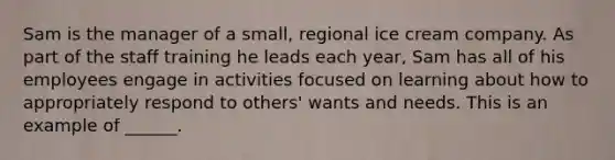 Sam is the manager of a small, regional ice cream company. As part of the staff training he leads each year, Sam has all of his employees engage in activities focused on learning about how to appropriately respond to others' wants and needs. This is an example of ______.