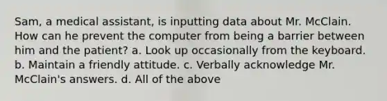 Sam, a medical assistant, is inputting data about Mr. McClain. How can he prevent the computer from being a barrier between him and the patient? a. Look up occasionally from the keyboard. b. Maintain a friendly attitude. c. Verbally acknowledge Mr. McClain's answers. d. All of the above