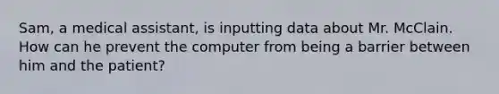 Sam, a medical assistant, is inputting data about Mr. McClain. How can he prevent the computer from being a barrier between him and the patient?