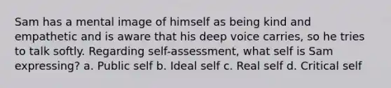 Sam has a mental image of himself as being kind and empathetic and is aware that his deep voice carries, so he tries to talk softly. Regarding self-assessment, what self is Sam expressing? a. Public self b. Ideal self c. Real self d. Critical self