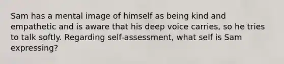 Sam has a mental image of himself as being kind and empathetic and is aware that his deep voice carries, so he tries to talk softly. Regarding self-assessment, what self is Sam expressing?