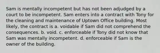 Sam is mentally incompetent but has not been adjudged by a court to be incompetent. Sam enters into a contract with Tony for the cleaning and maintenance of Uptown Office building. Most likely, the contract is a. voidable if Sam did not comprehend the consequences. b. void. c. enforceable if Tony did not know that Sam was mentally incompetent. d. enforceable if Sam is the owner of the building.