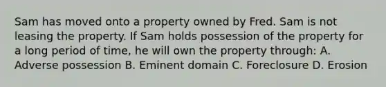 Sam has moved onto a property owned by Fred. Sam is not leasing the property. If Sam holds possession of the property for a long period of time, he will own the property through: A. Adverse possession B. Eminent domain C. Foreclosure D. Erosion