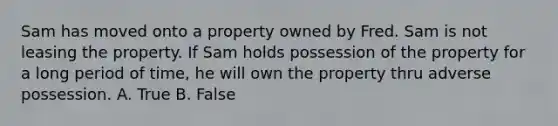 Sam has moved onto a property owned by Fred. Sam is not leasing the property. If Sam holds possession of the property for a long period of time, he will own the property thru adverse possession. A. True B. False