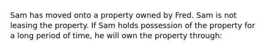 Sam has moved onto a property owned by Fred. Sam is not leasing the property. If Sam holds possession of the property for a long period of time, he will own the property through: