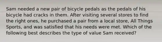 Sam needed a new pair of bicycle pedals as the pedals of his bicycle had cracks in them. After visiting several stores to find the right ones, he purchased a pair from a local store, All Things Sports, and was satisfied that his needs were met. Which of the following best describes the type of value Sam received?