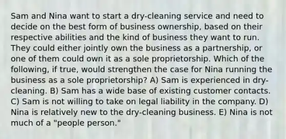 Sam and Nina want to start a dry-cleaning service and need to decide on the best form of business ownership, based on their respective abilities and the kind of business they want to run. They could either jointly own the business as a partnership, or one of them could own it as a sole proprietorship. Which of the following, if true, would strengthen the case for Nina running the business as a sole proprietorship? A) Sam is experienced in dry-cleaning. B) Sam has a wide base of existing customer contacts. C) Sam is not willing to take on legal liability in the company. D) Nina is relatively new to the dry-cleaning business. E) Nina is not much of a "people person."