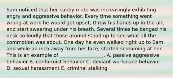 Sam noticed that her cubby mate was increasingly exhibiting angry and aggressive behavior. Every time something went wrong at work he would get​ upset, throw his hands up in the​ air, and start swearing under his breath. Several times he banged his desk so loudly that those around stood up to see what all the commotion was about. One day he even walked right up to Sam and while an inch away from her​ face, started screaming at her. This is an example of​ __________________. A. passive aggressive behavior B. conformist behavior C. deviant workplace behavior D. sexual harassment E. criminal stalking