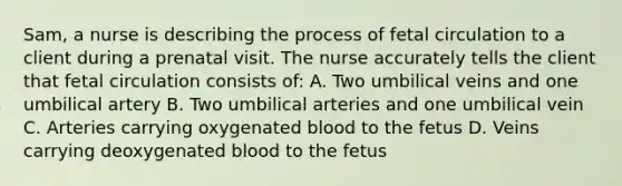 Sam, a nurse is describing the process of fetal circulation to a client during a prenatal visit. The nurse accurately tells the client that fetal circulation consists of: A. Two umbilical veins and one umbilical artery B. Two umbilical arteries and one umbilical vein C. Arteries carrying oxygenated blood to the fetus D. Veins carrying deoxygenated blood to the fetus