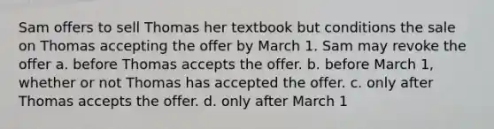 Sam offers to sell Thomas her textbook but conditions the sale on Thomas accepting the offer by March 1. Sam may revoke the offer a. before Thomas accepts the offer. b. before March 1, whether or not Thomas has accepted the offer. c. only after Thomas accepts the offer. d. only after March 1