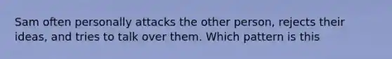 Sam often personally attacks the other person, rejects their ideas, and tries to talk over them. Which pattern is this