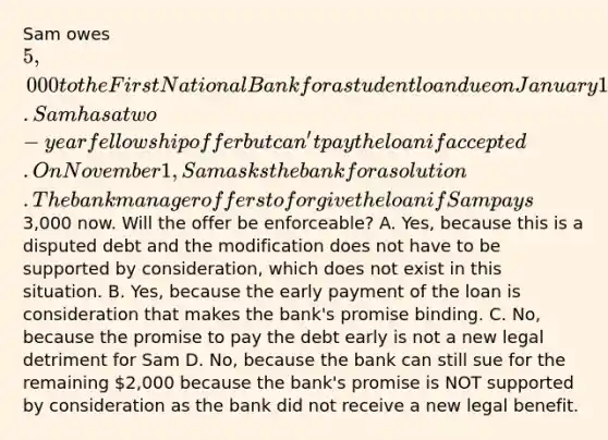 Sam owes 5,000 to the First National Bank for a student loan due on January 1 next year. Sam has a two-year fellowship offer but can't pay the loan if accepted. On November 1, Sam asks the bank for a solution. The bank manager offers to forgive the loan if Sam pays3,000 now. Will the offer be enforceable? A. Yes, because this is a disputed debt and the modification does not have to be supported by consideration, which does not exist in this situation. B. Yes, because the early payment of the loan is consideration that makes the bank's promise binding. C. No, because the promise to pay the debt early is not a new legal detriment for Sam D. No, because the bank can still sue for the remaining 2,000 because the bank's promise is NOT supported by consideration as the bank did not receive a new legal benefit.