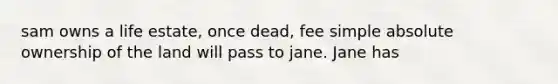 sam owns a life estate, once dead, fee simple absolute ownership of the land will pass to jane. Jane has