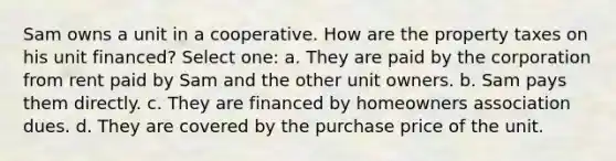 Sam owns a unit in a cooperative. How are the property taxes on his unit financed? Select one: a. They are paid by the corporation from rent paid by Sam and the other unit owners. b. Sam pays them directly. c. They are financed by homeowners association dues. d. They are covered by the purchase price of the unit.