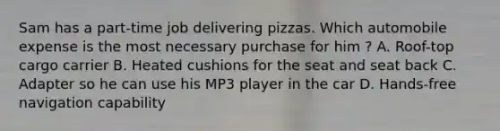 Sam has a part-time job delivering pizzas. Which automobile expense is the most necessary purchase for him ? A. Roof-top cargo carrier B. Heated cushions for the seat and seat back C. Adapter so he can use his MP3 player in the car D. Hands-free navigation capability