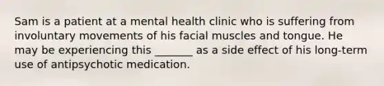 Sam is a patient at a mental health clinic who is suffering from involuntary movements of his facial muscles and tongue. He may be experiencing this _______ as a side effect of his long-term use of antipsychotic medication.