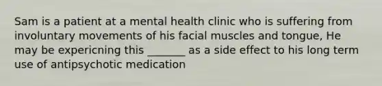 Sam is a patient at a mental health clinic who is suffering from involuntary movements of his facial muscles and tongue, He may be expericning this _______ as a side effect to his long term use of antipsychotic medication