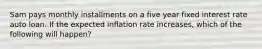 Sam pays monthly installments on a five year fixed interest rate auto loan. If the expected inflation rate increases, which of the following will happen?