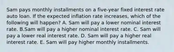 Sam pays monthly installments on a five-year fixed interest rate auto loan. If the expected inflation rate increases, which of the following will happen? A. Sam will pay a lower nominal interest rate. B.Sam will pay a higher nominal interest rate. C. Sam will pay a lower real interest rate. D. Sam will pay a higher real interest rate. E. Sam will pay higher monthly installments.