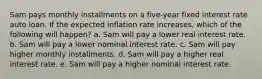 Sam pays monthly installments on a five-year fixed interest rate auto loan. If the expected inflation rate increases, which of the following will happen? a. Sam will pay a lower real interest rate. b. Sam will pay a lower nominal interest rate. c. Sam will pay higher monthly installments. d. Sam will pay a higher real interest rate. e. Sam will pay a higher nominal interest rate.