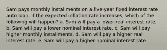 Sam pays monthly installments on a five-year fixed interest rate auto loan. If the expected inflation rate increases, which of the following will happen? a. Sam will pay a lower real interest rate. b. Sam will pay a lower nominal interest rate. c. Sam will pay higher monthly installments. d. Sam will pay a higher real interest rate. e. Sam will pay a higher nominal interest rate.