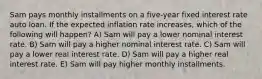 Sam pays monthly installments on a five-year fixed interest rate auto loan. If the expected inflation rate increases, which of the following will happen? A) Sam will pay a lower nominal interest rate. B) Sam will pay a higher nominal interest rate. C) Sam will pay a lower real interest rate. D) Sam will pay a higher real interest rate. E) Sam will pay higher monthly installments.