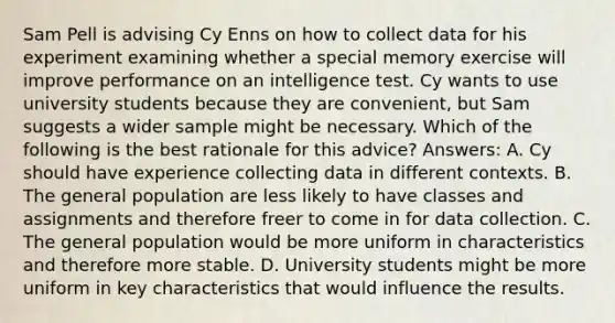 Sam Pell is advising Cy Enns on how to collect data for his experiment examining whether a special memory exercise will improve performance on an intelligence test. Cy wants to use university students because they are convenient, but Sam suggests a wider sample might be necessary. Which of the following is the best rationale for this advice? Answers: A. Cy should have experience collecting data in different contexts. B. The general population are less likely to have classes and assignments and therefore freer to come in for data collection. C. The general population would be more uniform in characteristics and therefore more stable. D. University students might be more uniform in key characteristics that would influence the results.