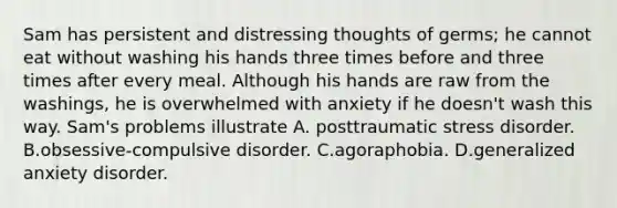 Sam has persistent and distressing thoughts of germs; he cannot eat without washing his hands three times before and three times after every meal. Although his hands are raw from the washings, he is overwhelmed with anxiety if he doesn't wash this way. Sam's problems illustrate A. posttraumatic stress disorder. B.obsessive-compulsive disorder. C.agoraphobia. D.generalized anxiety disorder.