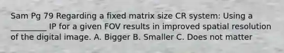 Sam Pg 79 Regarding a fixed matrix size CR system: Using a _________ IP for a given FOV results in improved spatial resolution of the digital image. A. Bigger B. Smaller C. Does not matter