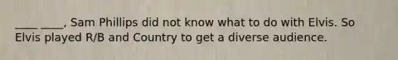 ____ ____, Sam Phillips did not know what to do with Elvis. So Elvis played R/B and Country to get a diverse audience.